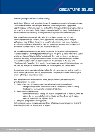 Pagina | 7
De oorsprong van Consultative Selling
Begin jaren ‘80 werd in de Verenigde Staten de meerwaarde onderkend van een nieuwe,
‘consultatieve manier’ van verkopen. Het werd snel duidelijk dat dit significante
voordelen bood bij het verwerven van opdrachten. De inspirerende manier van werken is
succesvol in te zetten voor (advies)diensten van alle bedrijfssectoren. De Nederlandse
term voor Consultative Selling is overigens eenvoudigweg 'adviserend verkopen'.
Hoe simpel bovenstaande ook lijkt, wijst de praktijk toch anders uit. Wij zien
verbazingwekkend veel situaties, waar zelfs mature consultants, vanuit de eigen
oplossingen naar de klant ‘luisteren’ of vooral zenden en met rode konen hun eigen
voordelen voor het voetlicht gooien. Voor ons is het logisch dat we deze professionals
trainen en coachen om hun sales veel ‘adaptiever’ te doen.
De ontwikkeling van Consultative Selling heeft vorm gekregen als tegenhanger van
‘Transaction Sales’. Hier het gaat om het verkopen van grote of kleine transacties. Veelal
producten. Later is ‘Solution Selling’ ontwikkeld. Deze visie heeft meer van doen met
Consultative Selling maar gaat naar ons idee toch te veel over het verkopen van een
‘solution transactie’. SPIN was daar wel een van de voorlopers in. Nu is de term
‘Challenger Sales’ populair. Deze manier van verkopen is erg gericht op het uitdagen van
de klant, op de effecten van het probleem, de beslissingen en het commitment.
In de uitgangspunten van Consultative Selling 2.0 zijn elementen van andere inzichten,
die in de praktijk absoluut werken, meegenomen. Ze zijn verpakt in een hedendaags en
uiterst effectief en pragmatisch jasje.
Hoe de verschillende methoden ook heten, ze zijn allemaal gebaseerd op drie
grondbeginselen van sales:
1. Het creëren van ruil, waarmee een win-win situatie wordt gerealiseerd.
Dit beginsel lijkt steeds meer onder druk te komen staan, maar staat nog
steeds aan de basis van alle verkoopmethodieken.
2. Het toevoegen van waarde.
De salesexpert focust niet op het leveren van producten of diensten, maar de
waarde die het product of dienst heeft voor de klant. Deze wordt afgezet
tegen de investering die hij moet doen.
3. Een goed geregisseerd verkoopproces.
Het verkoopproces op een gestructureerde en effectieve manier uitvoeren. Belangrijk
doel hierbij is om in de ‘drivers seat’ te blijven.
 