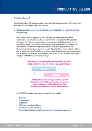 Pagina | 8
The Magnificent 7
Consultative Selling 2.0 is gebaseerd op zeven specifieke uitgangspunten. Deze vormen de
basis voor het effectief verkopen van diensten.
1. Richt je op de dynamiek en de effecten van het probleem en niet te snel op
de oplossing:
Het gaat hier over de neiging van het salesteam om snel te laten zien welke
oplossingen ze kunnen bieden. Binnen Consultative Selling betekent dit, dat een
salesexpert het ‘Meesterschap’ wil tonen, zonder dat hij of zij voldoende van het
‘Klantschap’ weet. Onder ‘Klantschap’ worden de achtergronden van de klant, de
dynamiek en effecten van het probleem en de besluitvorming verstaan. Het
klantschap dient zeer gestructureerd en volledig in kaart te worden gebracht. Alleen
dan is ‘Meesterschap’ effectief in te zetten om waarde aan te tonen en toe te voegen
aan de wereld van de klant. Dus eerst het ‘Klantschap’ in kaart brengen, voordat je
overgaat tot het tonen van ‘Meesterschap’.
De ‘SUPER-B’ Analyse structuur is een waardevolle tool bij:
- Situatie
- Uitdagingen
- Probleem
- Effecten van het probleem
- Resultaat van de oplossing
- Budgetbandbreedte, besluitvormers en besluitvormingsproces
 