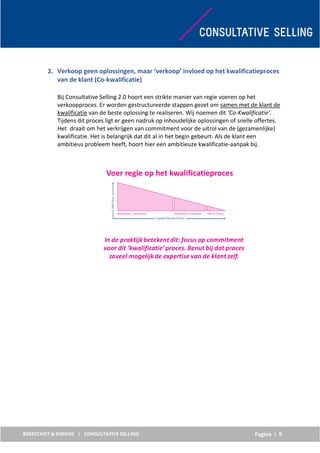 Pagina | 9
2. Verkoop geen oplossingen, maar ‘verkoop’ invloed op het kwalificatieproces
van de klant (Co-kwalificatie)
Bij Consultative Selling 2.0 hoort een strikte manier van regie voeren op het
verkoopproces. Er worden gestructureerde stappen gezet om samen met de klant de
kwalificatie van de beste oplossing te realiseren. Wij noemen dit ‘Co-Kwalificatie’.
Tijdens dit proces ligt er geen nadruk op inhoudelijke oplossingen of snelle offertes.
Het draait om het verkrijgen van commitment voor de uitrol van de (gezamenlijke)
kwalificatie. Het is belangrijk dat dit al in het begin gebeurt. Als de klant een
ambitieus probleem heeft, hoort hier een ambitieuze kwalificatie-aanpak bij.
 