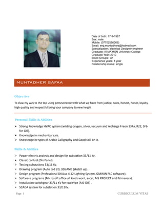 Page 1 Curriculum Vitae
Date of birth: 17-1-1987
Sex: male
Mobile: (07702586369)
Email: eng.muntadhers@hotmail.com
Specialization: electrical Designer engineer
Graduate: Al-MA’MON University College
Graduate Year: 2010
Blood Groups: A+
Experience years: 8 year
Relationship status: single
MUNTADHER SAFAA
Objective
To claw my way to the top using perseverance with what we have from justice, rules, honest, honor, loyalty,
high quality and respectful bring your company to new height
Personal Skills & Abilities
 Strong Knowledge HVAC system (wilding oxygen, silver, vacuum and recharge Freon 134a, R22, SF6
for GIS).
 Knowledge in mechanical cars.
 Knowledge in types of Arabic Calligraphy and Good skill on it.
Skills & Abilities
 Power electric analysis and design for substation 33/11 Kv.
 Classic control (Dis.Panel).
 Testing substations 33/11 Kv.
 Drawing program (Auto cad 2D, 3D) AND (sketch up).
 Design program (Professional DIALux 4.12 Lighting System, GMWIN PLC software).
 Software programs (Microsoft office all kinds word, excel, MS PROJECT and Primavera).
 Installation switchgear 33/11 KV for two type (AIS-GIS) .
 SCADA system for substation 33/11Kv.
 