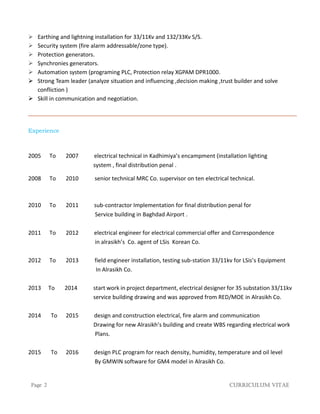 Page 2 Curriculum Vitae
 Earthing and lightning installation for 33/11Kv and 132/33Kv S/S.
 Security system (fire alarm addressable/zone type).
 Protection generators.
 Synchronies generators.
 Automation system (programing PLC, Protection relay XGPAM DPR1000.
 Strong Team leader (analyze situation and influencing ,decision making ,trust builder and solve
confliction )
 Skill in communication and negotiation.
Experience
2005 To 2007 electrical technical in Kadhimiya’s encampment (installation lighting
system , final distribution penal .
2008 To 2010 senior technical MRC Co. supervisor on ten electrical technical.
2010 To 2011 sub-contractor Implementation for final distribution penal for
Service building in Baghdad Airport .
2011 To 2012 electrical engineer for electrical commercial offer and Correspondence
in alrasikh’s Co. agent of LSis Korean Co.
2012 To 2013 field engineer installation, testing sub-station 33/11kv for LSis’s Equipment
In Alrasikh Co.
2013 To 2014 start work in project department, electrical designer for 35 substation 33/11kv
service building drawing and was approved from RED/MOE in Alrasikh Co.
2014 To 2015 design and construction electrical, fire alarm and communication
Drawing for new Alrasikh’s building and create WBS regarding electrical work
Plans.
2015 To 2016 design PLC program for reach density, humidity, temperature and oil level
By GMWIN software for GM4 model in Alrasikh Co.
 
