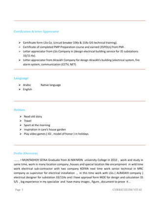 Page 3 Curriculum Vitae
Certification & letter Appreciator
 Certificate form LSis Co. (circuit breaker 33Kv & 11Kv GIS technical training).
 Certificate of completed PMP Preparation course and earned (35PDUs) from PMI .
 Letter appreciator from LSis Company in (design electrical building service for 35 substations
33/11 Kv).
 Letter appreciator from Alrasikh Company for design Alrasikh’s building (electrical system, fire
alarm system, communication (CCTV, NET).
Language
 Arabic Native language
 English
Hobbies
 Read old story
 Travel
 Sport at the morning
 inspiration in care’s house garden
 Play video games ( IGI , model of honor ) in holidays
Profile (Overview)
…….. I MUNTADHER SEFAA Graduate from Al-MA’MON university College in 2010 , work and study in
same time, work in many location company ,houses and special location like encampment in wild time
work electrical sub-contractor with two company KOFAN next time work senior technical in MRC
company as supervisor for electrical installation , in this time work with LSis ( ALRASIKH company )
electrical designer for substation 33/11Kv and I have approval form MOE for design and calculation 35
S/S , big experience in my specialize and have many images , figure , document to prove it ..
 