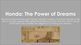 Honda: The Power of Dreams
This ad is awesome because it brings together a legacy of Honda vehicles to life
with a vintage appeal while telling the audience a story. The fact that it was all
hand done only amplifies the diligence of chasing your dreams.
 