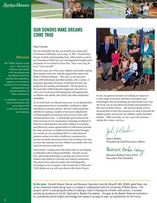 Mission
We “Make dreams come
true.” We provide
children and adults
with developmental
disabilities and their
families the education,
support and resources
needed to be self reliant,
independent and
valued members of
their community.
In addition, we provide
the professionals who
serve them with
world-class education
and training.
our donors make dreams
come true
Dear Friends:
Do you remember the day you landed your dream job?
For Dominic DiPlacido, it was Aug. 13, 2013. Dominic has
always wanted a job preparing food. After nearly a year in
our Transitional Work Services and Supported Employment
programs, he was hired by Pizza Hut. Now, every day, he
says, “I love my job!”
Dominic is just one of the many children and adults making
their dreams come true with the support they find at the
Barber National Institute. This year, we served more
than 4,300 individuals and their families with a variety of
programs spanning education, residential services, day
programs, job training and therapies. We are proud of
the more than 2,200 dedicated employees who strive to
carry out our mission of bringing hope and opportunity
to children and adults with autism and other intellectual
disabilities.
As we look back over the previous year, we are pleased that
our organization has so successfully weathered a rather
tumultuous economic period. We have achieved greater
stability by making a number of necessary adjustments
to bring budgets for personnel and services in line with
reimbursement levels. A remarkable spirit of teamwork
from everyone in our organization, including our Board of
Directors, administration and staff, enabled us to quickly
and effectively assess opportunities for efficiencies and take
the steps necessary to implement recommended changes.
As a result, we are concluding 2013 in a solid financial
position certain to be able to fulfill our commitment to
persons currently receiving services and working to be sure
we have the resources for new children and adults who will
need our services in the future.
From today’s vantage point, this future that we are shaping
is embodied with exciting possibilities. Already, we see
how advancing technology is opening new doors for our
children and adults for learning and making connections.
Our donors have played a major role in bringing this
technology to our campuses with investments in iPads and
TAPit Boards as you will read about in this Barber Honors.
In fact, our generous donors are making an impact on
a wide range of services, activities, renovations and
technologies that are benefiting our individuals every day.
We invite you to read about all of these developments in
this issue of Barber Honors. We sincerely thank you for
ensuring that we have the resources we need to provide the
highest quality services for our children, adults and their
families. With your help, we are—and will continue—
making their dreams come true.
2
John J. Barber
President & Chief Executive Officer
		
Maureen Barber-Carey, Ed.D.
Executive Vice President
On the cover: Student Mason Steiner and Behavior Specialist Jennifer Musolff, MS, BCBA, greet Bree, one
of the interactive robots being used in a research collaboration with the University of Notre Dame.  The
project, which is evaluating the effect of adding a robot to therapy for children with autism, is funded
entirely by donations to the Dr. Gertrude A. Barber Foundation. Our goal at the Barber National Institute is
to consistently look at today’s technology and research as ways to open up possibilities for the future.
 