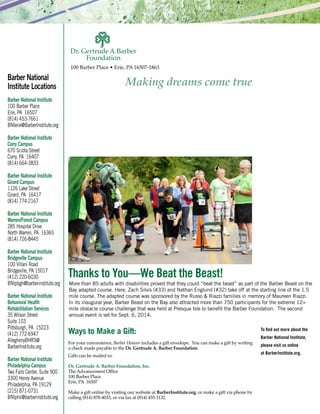 100 Barber Place • Erie, PA 16507-1863
To find out more about the
Barber National Institute,
please visit us online
at BarberInstitute.org.
Barber National
Institute Locations
Barber National Institute
100 Barber Place
Erie, PA 16507
(814) 453-7661
BNIerie@BarberInstitute.org
Barber National Institute
Corry Campus
670 Sciota Street
Corry, PA 16407
(814) 664-3833
Barber National Institute
Girard Campus
1126 Lake Street
Girard, PA 16417
(814) 774-2167
Barber National Institute
Warren/Forest Campus
285 Hospital Drive
North Warren, PA 16365
(814) 726-8445
Barber National Institute
Bridgeville Campus
100 Villani Road
Bridgeville, PA 15017
(412) 220-6030
BNIpbgh@barberinstitute.org
Barber National Institute
Behavioral Health
Rehabilitation Services
35 Wilson Street
Suite 103
Pittsburgh, PA 15223
(412) 772-6947
AlleghenyBHRS@
BarberInstitute.org
Barber National Institute
Philadelphia Campus
Two Falls Center, Suite 900
3300 Henry Avenue
Philadelphia, PA 19129
(215) 871-0731
BNIphil@barberinstitute.org
Ways to Make a Gift:
For your convenience, Barber Honors includes a gift envelope. You can make a gift by writing
a check made payable to the Dr. Gertrude A. Barber Foundation.
Gifts can be mailed to:
Dr. Gertrude A. Barber Foundation, Inc.
The Advancement Office
100 Barber Place
Erie, PA 16507
Make a gift online by visiting our website at BarberInstitute.org, or make a gift via phone by
calling (814) 878-4033, or via fax at (814) 455-1132.
More than 85 adults with disabilities proved that they could “beat the beast” as part of the Barber Beast on the
Bay adapted course. Here, Zach Silvis (#33) and Nathan Englund (#32) take off at the starting line of the 1.5
mile course. The adapted course was sponsored by the Russo & Riazzi families in memory of Maureen Riazzi.
In its inaugural year, Barber Beast on the Bay also attracted more than 750 participants for the extreme 12+
mile obstacle course challenge that was held at Presque Isle to benefit the Barber Foundation. The second
annual event is set for Sept. 6, 2014.
Thanks to You—We Beat the Beast!
 