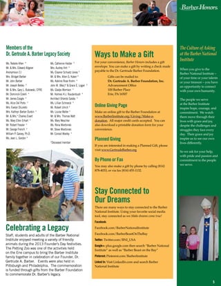 5
Ways to Make a Gift
For your convenience, Barber Honors includes a gift
envelope. You can make a gift by writing a check made
payable to the Dr. Gertrude Barber Foundation.
	 Gifts can be mailed to:
	 Dr. Gertrude A. Barber Foundation, Inc.
	 Advancement Office
	 100 Barber Place
	 Erie, PA 16507
Online Giving Page
Make an online gift to the Barber Foundation at
www.BarberInstitute.org/Giving/Make-a-
donation. All major credit cards accepted. You can
also download a printable donation form for your
convenience.
Planned Giving
If you are interested in making a Planned Gift, please
visit www.GertrudeBarber.org
By Phone or Fax
You may also make a gift by phone by calling (814)
878-4033, or via fax (814) 455-1132.
Stay Connected to
Our Dreams
There are many ways to stay connected to the Barber
National Institute. Using your favorite social media
tool, stay connected as we Make dreams come true!
Facebook:
Facebook.com/BarberNationalInstitute
Facebook.com/BarberBeastOnTheBay
Twitter: Twitter.com/BNI_USA
Google+: plus.google.com then search “Barber National
Institute” as well as “Barber Beast on the Bay”
Pinterest: Pinterest.com/BarberInstitute
Linked In: Visit LinkedIn.com and search Barber
National Institute
Members of the
Dr. Gertrude A. Barber Legacy Society
Ms. Natalie Allen *
Mr. & Mrs. Edward Allgeier
Anonymous (1)
Mrs. Bridget Barber
Mr. John Barber
Mr. Joseph Bebko *
Mr. & Mrs. Gary L. Bukowski, CFRE
Mr. Dominick Colelli *
Mr. James Coogle *
Ms. Alice Del Porto *
Mrs. Evelyn DiLoreto
Mrs. Kathryn Barber Durkin *
Mr. & Mrs.* Charles Eisert
Ms. Mary Ellen Erhart *
Mr. Robert Fessler *
Mr. George French *
William P. Garvey, Ph.D.
Ms. Jean L. Gordon *
Celebrating a Legacy
Staff, students and adults of the Barber National
Institute enjoyed meeting a variety of friendly
animals during the 2013 Founder’s Day festivities.
The Petting Zoo was one of the activities held
on the Erie campus to bring the Barber Institute
family together in celebration of our Founder, Dr.
Gertrude A. Barber. Events were also held in
Pittsburgh and Philadelphia. The commemoration
is funded through gifts from the Barber Foundation
to commemorate Dr. Barber’s legacy.
Ms. Catherine Halder *
Mrs. Audrey Hirt *
Ms. Eleanor Schuetz Jones *
Mr. & Mrs. Allen G. Katen *
Ms. Adeline Rose Krohn *
John M. (Mac)* & Grace E. Logan *
Ms. Gladys Morrison *
Mr. Holmes H.J. Raudenbush *
Architect Orlando Salata *
Ms. Lillian Schroeck *
Mr. Robert Ulrich *
Ms. Louise Waller *
Mr. & Mrs. Thomas Watt
Ms. Mary Weschler
Ms. Rena Wierbinski
Mr. Steve Wierbinski
Mr. Conrad Woelky *
*Deceased member
The Culture of Asking
at the Barber National
Institute
When you give to the
Barber National Institute –
of your time or your talents
or your treasure – you have
an opportunity to connect
with your own humanity.
The people we serve
at the Barber Institute
inspire hope, courage, and
commitment. We watch
them move through their
lives with grace and joy,
despite the challenges and
struggles they face every
day. Their grace and joy
inspire us to see our own
lives differently.
So we ask for your help,
with pride and passion and
commitment to the people
we serve.
 