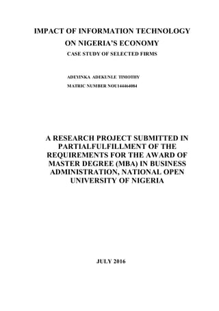 IMPACT OF INFORMATION TECHNOLOGY
ON NIGERIA’S ECONOMY
CASE STUDY OF SELECTED FIRMS
ADEYINKA ADEKUNLE TIMOTHY
MATRIC NUMBER NOU144464084
A RESEARCH PROJECT SUBMITTED IN
PARTIALFULFILLMENT OF THE
REQUIREMENTS FOR THE AWARD OF
MASTER DEGREE (MBA) IN BUSINESS
ADMINISTRATION, NATIONAL OPEN
UNIVERSITY OF NIGERIA
JULY 2016
 