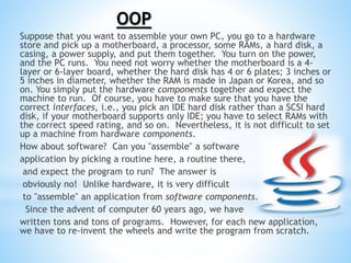 Suppose that you want to assemble your own PC, you go to a hardware
store and pick up a motherboard, a processor, some RAMs, a hard disk, a
casing, a power supply, and put them together. You turn on the power,
and the PC runs. You need not worry whether the motherboard is a 4-
layer or 6-layer board, whether the hard disk has 4 or 6 plates; 3 inches or
5 inches in diameter, whether the RAM is made in Japan or Korea, and so
on. You simply put the hardware components together and expect the
machine to run. Of course, you have to make sure that you have the
correct interfaces, i.e., you pick an IDE hard disk rather than a SCSI hard
disk, if your motherboard supports only IDE; you have to select RAMs with
the correct speed rating, and so on. Nevertheless, it is not difficult to set
up a machine from hardware components.
How about software? Can you "assemble" a software
application by picking a routine here, a routine there,
and expect the program to run? The answer is
obviously no! Unlike hardware, it is very difficult
to "assemble" an application from software components.
Since the advent of computer 60 years ago, we have
written tons and tons of programs. However, for each new application,
we have to re-invent the wheels and write the program from scratch.
OOP
 