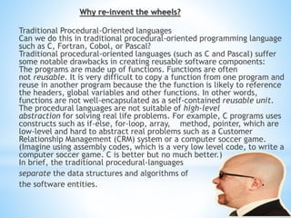 Why re-invent the wheels?
Traditional Procedural-Oriented languages
Can we do this in traditional procedural-oriented programming language
such as C, Fortran, Cobol, or Pascal?
Traditional procedural-oriented languages (such as C and Pascal) suffer
some notable drawbacks in creating reusable software components:
The programs are made up of functions. Functions are often
not reusable. It is very difficult to copy a function from one program and
reuse in another program because the the function is likely to reference
the headers, global variables and other functions. In other words,
functions are not well-encapsulated as a self-contained reusable unit.
The procedural languages are not suitable of high-level
abstraction for solving real life problems. For example, C programs uses
constructs such as if-else, for-loop, array, method, pointer, which are
low-level and hard to abstract real problems such as a Customer
Relationship Management (CRM) system or a computer soccer game.
(Imagine using assembly codes, which is a very low level code, to write a
computer soccer game. C is better but no much better.)
In brief, the traditional procedural-languages
separate the data structures and algorithms of
the software entities.
 