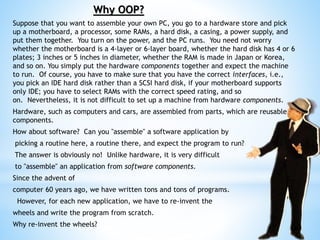 Why OOP?
Suppose that you want to assemble your own PC, you go to a hardware store and pick
up a motherboard, a processor, some RAMs, a hard disk, a casing, a power supply, and
put them together. You turn on the power, and the PC runs. You need not worry
whether the motherboard is a 4-layer or 6-layer board, whether the hard disk has 4 or 6
plates; 3 inches or 5 inches in diameter, whether the RAM is made in Japan or Korea,
and so on. You simply put the hardware components together and expect the machine
to run. Of course, you have to make sure that you have the correct interfaces, i.e.,
you pick an IDE hard disk rather than a SCSI hard disk, if your motherboard supports
only IDE; you have to select RAMs with the correct speed rating, and so
on. Nevertheless, it is not difficult to set up a machine from hardware components.
Hardware, such as computers and cars, are assembled from parts, which are reusable
components.
How about software? Can you "assemble" a software application by
picking a routine here, a routine there, and expect the program to run?
The answer is obviously no! Unlike hardware, it is very difficult
to "assemble" an application from software components.
Since the advent of
computer 60 years ago, we have written tons and tons of programs.
However, for each new application, we have to re-invent the
wheels and write the program from scratch.
Why re-invent the wheels?
 