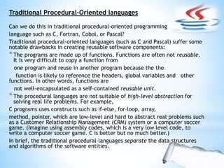 Traditional Procedural-Oriented languages
Can we do this in traditional procedural-oriented programming
language such as C, Fortran, Cobol, or Pascal?
Traditional procedural-oriented languages (such as C and Pascal) suffer some
notable drawbacks in creating reusable software components:
*The programs are made up of functions. Functions are often not reusable.
It is very difficult to copy a function from
one program and reuse in another program because the the
function is likely to reference the headers, global variables and other
functions. In other words, functions are
not well-encapsulated as a self-contained reusable unit.
*The procedural languages are not suitable of high-level abstraction for
solving real life problems. For example,
C programs uses constructs such as if-else, for-loop, array,
method, pointer, which are low-level and hard to abstract real problems such
as a Customer Relationship Management (CRM) system or a computer soccer
game. (Imagine using assembly codes, which is a very low level code, to
write a computer soccer game. C is better but no much better.)
In brief, the traditional procedural-languages separate the data structures
and algorithms of the software entities.
 