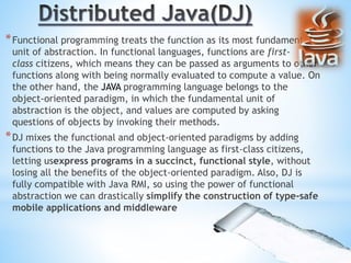 *Functional programming treats the function as its most fundamental
unit of abstraction. In functional languages, functions are first-
class citizens, which means they can be passed as arguments to other
functions along with being normally evaluated to compute a value. On
the other hand, the JAVA programming language belongs to the
object-oriented paradigm, in which the fundamental unit of
abstraction is the object, and values are computed by asking
questions of objects by invoking their methods.
*DJ mixes the functional and object-oriented paradigms by adding
functions to the Java programming language as first-class citizens,
letting usexpress programs in a succinct, functional style, without
losing all the benefits of the object-oriented paradigm. Also, DJ is
fully compatible with Java RMI, so using the power of functional
abstraction we can drastically simplify the construction of type-safe
mobile applications and middleware
 