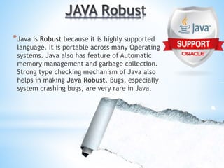 *Java is Robust because it is highly supported
language. It is portable across many Operating
systems. Java also has feature of Automatic
memory management and garbage collection.
Strong type checking mechanism of Java also
helps in making Java Robust. Bugs, especially
system crashing bugs, are very rare in Java.
 