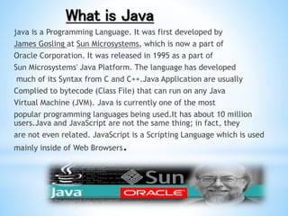 What is Java
java is a Programming Language. It was first developed by
James Gosling at Sun Microsystems, which is now a part of
Oracle Corporation. It was released in 1995 as a part of
Sun Microsystems' Java Platform. The language has developed
much of its Syntax from C and C++.Java Application are usually
Complied to bytecode (Class File) that can run on any Java
Virtual Machine (JVM). Java is currently one of the most
popular programming languages being used.It has about 10 million
users.Java and JavaScript are not the same thing; in fact, they
are not even related. JavaScript is a Scripting Language which is used
mainly inside of Web Browsers.
 