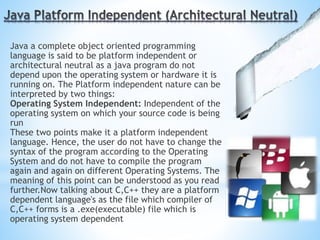Java a complete object oriented programming
language is said to be platform independent or
architectural neutral as a java program do not
depend upon the operating system or hardware it is
running on. The Platform independent nature can be
interpreted by two things:
Operating System Independent: Independent of the
operating system on which your source code is being
run
These two points make it a platform independent
language. Hence, the user do not have to change the
syntax of the program according to the Operating
System and do not have to compile the program
again and again on different Operating Systems. The
meaning of this point can be understood as you read
further.Now talking about C,C++ they are a platform
dependent language's as the file which compiler of
C,C++ forms is a .exe(executable) file which is
operating system dependent
 