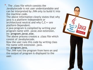 *. The .class file which consists the
Javabytecode is not user understandable and
can be interpreted by JVM only to build it into
the machine code.
The above information clearly states that why
java is a platform independent or
architectural neutral and why C,C++ are
platform Dependent.
A java program is compiled by writing your
program name with .javac.exe extension.
ex: program.javac.exe.
The above process creates a .class file which
consist of Javabytecode.
Now the user runs this code by writing class
file name with extension .java.
ex: program.java.
The JVM runs the program from here on and
the output of program is displayed to the
user.
 