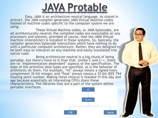 Easy. JAVA is an architecture neutral language. As stated in
article1, the JAVA compiler generates JAVA Virtual Machine codes
instead of machine codes specific to the computer system we are
using.
These Virtual Machine codes, or JAVA bytecodes, are
all architecturally neutral; the compiled codes are executable on any
processors and systems, provided of course, that the JAVA Virtual
machine (interpreter) is installed in those systems. So, basically, the
compiler generates bytecode instructions which have nothing to do
with a particular computer architecture. Rather, they are designed to
be both easy to interpret on any machine and easily translated into
native code.
Being architecture neutral is a big chunk of being
portable, but there's more to it than that. Unlike C and C++, there
are no "implementation dependent" aspects of the specification. The
sizes of the primitive data types are specified, as is the behavior of
arithmetic on them. For example, "int" always means a signed two's
complement 32 bit integer, and "float" always means a 32-bit IEEE 754
floating point number. Making these choices is feasible in this day and
age because essentially all interesting CPU's share these
characteristics. The libraries that are a part of the system define
portable interfaces.
 