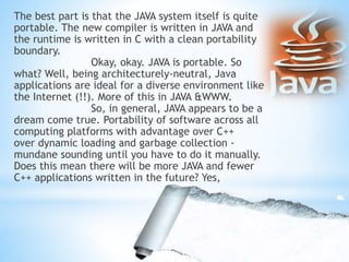 The best part is that the JAVA system itself is quite
portable. The new compiler is written in JAVA and
the runtime is written in C with a clean portability
boundary.
Okay, okay. JAVA is portable. So
what? Well, being architecturely-neutral, Java
applications are ideal for a diverse environment like
the Internet (!!). More of this in JAVA &WWW.
So, in general, JAVA appears to be a
dream come true. Portability of software across all
computing platforms with advantage over C++
over dynamic loading and garbage collection -
mundane sounding until you have to do it manually.
Does this mean there will be more JAVA and fewer
C++ applications written in the future? Yes,
 