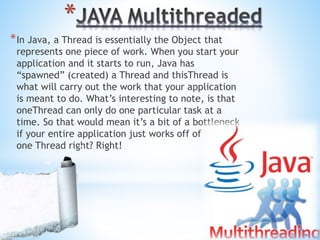 *
*In Java, a Thread is essentially the Object that
represents one piece of work. When you start your
application and it starts to run, Java has
“spawned” (created) a Thread and thisThread is
what will carry out the work that your application
is meant to do. What’s interesting to note, is that
oneThread can only do one particular task at a
time. So that would mean it’s a bit of a bottleneck
if your entire application just works off of
one Thread right? Right!
 