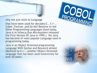 why not just stick to Language
that have been used for decades:C , C++ ,
Cobol ,Fortran ,and So No? Relative to the
Other Programming Languages Used today,
Java is in infancy.(Sun Microsystem released
the First Version Of Java in 1995.) Yet Java
has become of most popular Language used in
programming today.
Java is an Object Oriented programming
Language With Syntax and Keyword almost
identical to C++ , another Object-Oriented
language that has been used extensively for
over 20 years.
 
