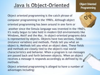 Object oriented programming is the catch phrase of
computer programming in the 1990's. Although object
oriented programming has been around in one form or
another since the Simula language was invented in the 1960's,
it's really begun to take hold in modern GUI environments like
Windows, Motif and the Mac. In object-oriented programs data
is represented by objects. Objects have two sections, fields
(instance variables) and methods. Fields tell you what an
object is. Methods tell you what an object does. These fields
and methods are closely tied to the object's real world
characteristics and behavior. When a program is run messages
are passed back and forth between objects. When an object
receives a message it responds accordingly as defined by its
methods.
Object oriented programming is alleged to have a number of
advantages including:
 
