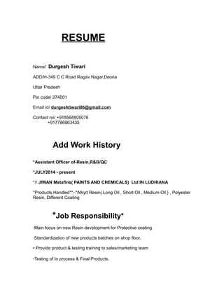 RESUME
Name/ Durgesh Tiwari
ADD/H-349 C C Road Ragav Nagar,Deoria
Uttar Pradesh
Pin code/ 274001
Email id/ durgeshtiwari06@gmail.com
Contact no/ +918568805076
+917786863435
Add Work History
*Assistant Officer of-Resin,R&D/QC
*JULY2014 - present
*// JIWAN Metafins( PAINTS AND CHEMICALS) Ltd IN LUDHIANA
*Products Handled**–*Alkyd Resin{ Long Oil , Short Oil , Medium Oil } , Polyester
Resin, Different Coating
*Job Responsibility*
·Main focus on new Resin development for Protective coating
·Standardization of new products batches on shop floor.
• Provide product & testing training to sales/marketing team
·Testing of In process & Final Products.
 