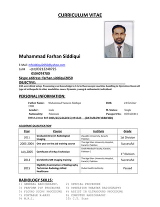 CURRICULUM VITAE
Muhammad Farhan Siddiqui
E-Mail: mfsiddiqui2050@yahoo.com
Cell# +(92)03212248725
0504074780
Skype address: farhan.siddiqui2050
OBJECTIVE:
JCIA accredited setup. Possessing vast knowledge in C.Arm fluoroscopic machine handling in Operation Room all
type of orthopedic & other modalities cases. Dynamic, young & enthusiastic individual.
PERSONAL INFORMATION:
Father Name: Muhammad Yameen Siddiqui DOB: 23 October
1980
Gender: male M. Status: Single
Nationality: Pakistani Passport No: HD5460441
DHA License Ref: DHA/LS/2262015/491324 (DATAFLOW VERIFIED)
ACADEMIC QUALIFICATION
Year Course Institute Grade
2011
Graduate (B.Sc) in Radiological
Imaging
Ziauddin University, Karachi
Pakistan 1st Division
2003-2004 One year on the job training course
The Aga Khan University Hospital,
Karachi, Pakistan Successful
July,2005 Certificate of X-Ray Technician
Sindh Medical Faculty, Karachi,
Pakistan (
1st
Division
2014 Six Months MR Imaging training
The Aga Khan University Hospital,
Karachi, Pakistan Successful
2015
Eligibility Examination of Radiography
Technician Radiology Allied
Healthcare
Dubai Health Authority Passed
RADIOLOGY SKILLS:
1) GENERAL RADIOGRAPHY. 2) SPECIAL PROCEDURE
3) PERFORM IVP PROCEDURE 4) OPERATION THEATER RADIOGRAPHY
5) FLOURO SCOPY PROCEDURE 6) ASSIST IN ULTRASOUND PROCEDURE
7) PORTABLE X-RAYS 8) COMPUTED RADIOGRAPHY
9) M.R.I. 10) C.T. Scan
 