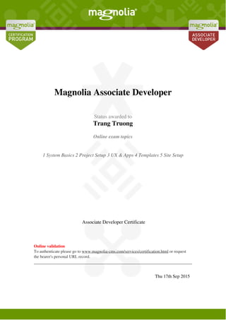  
 
Magnolia Associate Developer
 
 
  Status awarded to
Trang Truong
 
 
  Online exam topics
1 System Basics 2 Project Setup 3 UX & Apps 4 Templates 5 Site Setup
 
 
   Associate Developer Certificate  
 
  Online validation
To authenticate please go to www.magnolia-cms.com/services/certification.html or request
the bearer's personal URL record.
 
 
   
 
  Thu 17th Sep 2015   
 
Powered by TCPDF (www.tcpdf.org)
 