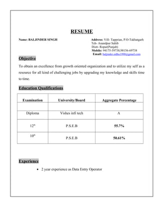 RESUME
Name: BALJINDER SINGH Address: Vill- Tapprian, P.O-Takhatgarh
Teh- Anandpur Sahib
Distt- Ropar(Punjab)
Mobile: 94175-59738,98156-69738
Email: baljinder.sidhu1990@gmail.com
Objective
To obtain an excellence from growth oriented organization and to utilize my self as a
resource for all kind of challenging jobs by upgrading my knowledge and skills time
to time.
Education Qualifications
Examination University/Board Aggregate Percentage
Diploma Vishes infi tech A
12th
P.S.E.B 55.7%
10th
P.S.E.B 50.61%
Experience
• 2 year experience as Data Entry Operator
 
