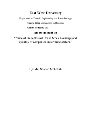 East West University
Department of Genetic Engineering and Biotechnology
Course title: Introduction to Business
Course code: BUS101
An assignment on
“Name of the sectors of Dhaka Stock Exchange and
quantity of companies under these sectors.”
By: Md. Shabab Mehebub
 