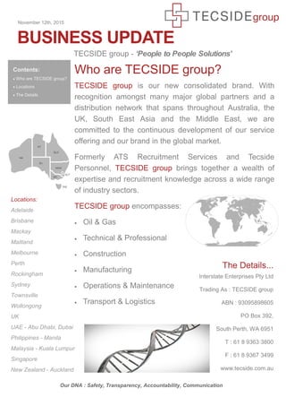 BUSINESS UPDATE
Locations:
Adelaide
Brisbane
Mackay
Maitland
Melbourne
Perth
Rockingham
Sydney
Townsville
Wollongong
UK
UAE - Abu Dhabi, Dubai
Philippines - Manila
Malaysia - Kuala Lumpur
Singapore
New Zealand - Auckland
November 12th, 2015
Contents:
 Who are TECSIDE group?
 Locations
 The Details
TECSIDE group - ‘People to People Solutions’
Our DNA : Safety, Transparency, Accountability, Communication
Who are TECSIDE group?
TECSIDE group is our new consolidated brand. With
recognition amongst many major global partners and a
distribution network that spans throughout Australia, the
UK, South East Asia and the Middle East, we are
committed to the continuous development of our service
offering and our brand in the global market.
Formerly ATS Recruitment Services and Tecside
Personnel, TECSIDE group brings together a wealth of
expertise and recruitment knowledge across a wide range
of industry sectors.
TECSIDE group encompasses:
 Oil & Gas
 Technical & Professional
 Construction
 Manufacturing
 Operations & Maintenance
 Transport & Logistics
The Details...
Interstate Enterprises Pty Ltd
Trading As : TECSIDE group
ABN : 93095898605
PO Box 392,
South Perth, WA 6951
T : 61 8 9363 3800
F : 61 8 9367 3499
www.tecside.com.au
 