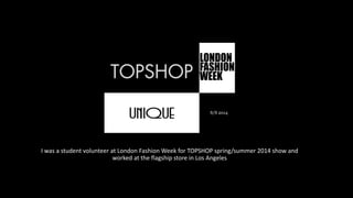 I was a student volunteer at London Fashion Week for TOPSHOP spring/summer 2014 show and
worked at the flagship store in Los Angeles
S/S 2014
 