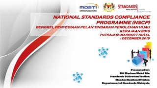 NATIONAL STANDARDS COMPLIANCE
PROGRAMME (NSCP)
BENGKEL PENYEDIAAN PELAN TINDAKAN PEROLEHAN HIJAU
KERAJAAN 2016
PUTRAJAYA MARRIOTT HOTEL
i DECEMBER 2015
Presented by:
Siti Mariam Mohd Din
Standards Utilisation Section
Standardisation Division
Department of Standards Malaysia
 