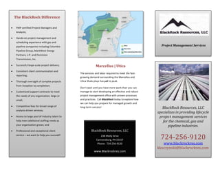 The BlackRock Difference
 PMP certified Project Managers and
Analysts;
 Hands-on project management and
scheduling experience with gas and
pipeline companies including Columbia
Pipeline Group, MarkWest Energy
Partners, L.P. and Dominion
Transmission, Inc.
 Successful large-scale project delivery;
 Consistent client communication and
reporting;
 Thorough oversight of complex projects
from inception to completion;
 Customized support contracts to meet
the needs of any organization, large or
small;
 Competitive fees for broad range of
analysis-driven services;
 Access to large pool of industry talent to
help meet additional staffing needs as
your organization grows; and
 Professional and exceptional client
service – we want to help you succeed!
BlackRock Resources, LLC
238 Molly Drive
Cannonsburg, PA 15317
Phone: 724-256-9120
www.Blackrockres.com
Project Management Services
BlackRock Resources, LLC
specializes in providing lifecycle
project management services
for the chemical, gas and
pipeline industries.
724-256-9120
www.blackrockres.com
kkuczynski@blackrockres.com
Marcellus | Utica
The services and labor required to meet the fast-
growing demand surrounding the Marcellus and
Utica Shale plays has yet to peak.
Don’t wait until you have more work than you can
manage to start developing an effective and robust
project management office with proven processes
and practices. Call BlackRock today to explore how
we can help you prepare for managed growth and
long-term success!
 