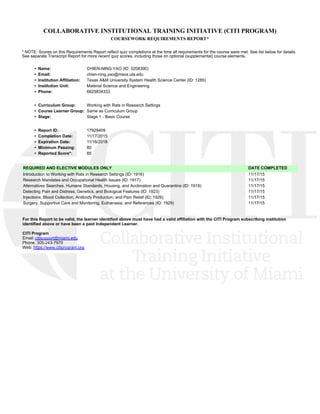 COLLABORATIVE INSTITUTIONAL TRAINING INITIATIVE (CITI PROGRAM)
COURSEWORK REQUIREMENTS REPORT*
* NOTE: Scores on this Requirements Report reflect quiz completions at the time all requirements for the course were met. See list below for details.
See separate Transcript Report for more recent quiz scores, including those on optional (supplemental) course elements.
•  Name: CHIEN-NING YAO (ID: 5208390)
•  Email: chien-ning.yao@mavs.uta.edu
•  Institution Affiliation: Texas A&M University System Health Science Center (ID: 1285)
•  Institution Unit: Material Science and Engineering
•  Phone: 6825834333
•  Curriculum Group: Working with Rats in Research Settings
•  Course Learner Group: Same as Curriculum Group
•  Stage: Stage 1 - Basic Course
•  Report ID: 17929409
•  Completion Date: 11/17/2015
•  Expiration Date: 11/16/2018
•  Minimum Passing: 80
•  Reported Score*: 85
REQUIRED AND ELECTIVE MODULES ONLY DATE COMPLETED
Introduction to Working with Rats in Research Settings (ID: 1916)  11/17/15
Research Mandates and Occupational Health Issues (ID: 1917)  11/17/15
Alternatives Searches, Humane Standards, Housing, and Acclimation and Quarantine (ID: 1919)  11/17/15
Detecting Pain and Distress, Genetics, and Biological Features (ID: 1923)  11/17/15
Injections, Blood Collection, Antibody Production, and Pain Relief (ID: 1926)  11/17/15
Surgery, Supportive Care and Monitoring, Euthanasia, and References (ID: 1929)  11/17/15
For this Report to be valid, the learner identified above must have had a valid affiliation with the CITI Program subscribing institution
identified above or have been a paid Independent Learner. 
CITI Program
Email: citisupport@miami.edu
Phone: 305-243-7970
Web: https://www.citiprogram.org
 