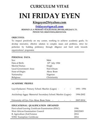 CURICULUM VITAE
INI FRIDAY EYEN
Kingeyen25@yahoo.com
fridayey@gmail.com
BEHIND L.E.A PRIMARY SCH,KUDURU,BWARI,ABUJA(F.C.T).
PHNOE NO: 08069192836,08023215436
OBJECTIVES:
To impact positively on my career, working to achieve academic goals; To
develop innovative, effective solution to complex issues and problems, strive for
perfection by building proficiency through diligence and hard work towards
organizational progression
PERSONAL DATA
Sex: Male
Date of Birth: 10th July 1984
Marital Status: Single
Local Government Area: Nsit Ubium
State of Origin: Akwa Ibom
Nationality: Nigerian
Religious: Christianity
ACADEMIC PROFILE
Layi-Oyekanmi Primary School. Mushin (Lagos) - - - 1991- 1996
- -
Aricbishop Aggey Memorial Secondary School. Mushin (Lagos)- 1996-2002
University of Uyo, Uyo Akwa Ibom State - - - - 2007-2014
EDUCATIONAL QUALIFICATION OBTAINED
First school Leaving Certificate Examination (FSLC) 1996
West African Examination Council 2002/2003
B. Agriculture (Soil Science 2014
NYSC Exemption Certificate 2014
 