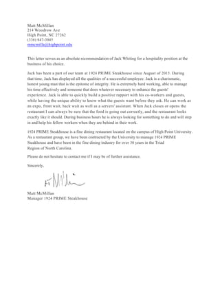 Matt McMillan
214 Woodrow Ave
High Point, NC 27262
(336) 847-3045
mmcmilla@highpoint.edu
This letter serves as an absolute recommendation of Jack Whiting for a hospitality position at the
business of his choice.
Jack has been a part of our team at 1924 PRIME Steakhouse since August of 2015. During
that time, Jack has displayed all the qualities of a successful employee. Jack is a charismatic,
honest young man that is the epitome of integrity. He is extremely hard working, able to manage
his time effectively and someone that does whatever necessary to enhance the guests'
experience. Jack is able to quickly build a positive rapport with his co-workers and guests,
while having the unique ability to know what the guests want before they ask. He can work as
an expo, front wait, back wait as well as a servers' assistant. When Jack closes or opens the
restaurant I can always be sure that the food is going out correctly, and the restaurant looks
exactly like it should. During business hours he is always looking for something to do and will step
in and help his fellow workers when they are behind in their work.
1924 PRIME Steakhouse is a fine dining restaurant located on the campus of High Point University.
As a restaurant group, we have been contracted by the University to manage 1924 PRIME
Steakhouse and have been in the fine dining industry for over 30 years in the Triad
Region of North Carolina.
Please do not hesitate to contact me if I may be of further assistance.
Sincerely,
Matt McMillan
Manager 1924 PRIME Steakhouse
 