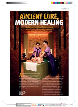 WELLNESS //
041
ANCIENT LORE,
MODERN HEALINGIndigenous traditional treatments and
natural ingredients are gaining popularity
and respect in many ofAsia’s spas
WORDS SAMANTHA COOMBER
A
sianspa-goersareincreasinglyseeking
authenticityintraditionaltreatments
andexperiencesindigenoustothe
spa’slocationandculture.“InSingaporeand
globally,there’sanincreasingtrendfor
guestswantingtogetbacktonatureand
experience the art of human touch,” says
Ravi Dhandran, senior vice president
and managing director, spa operations of
Banyan Tree Spa.
Luxuriousspascatertosuchdemandswith
regionallyspeciﬁctreatmentsandtraditions
—thoroughlyresearchedandauthentically
reproduced—combinedwithfresh,locally
sourcedingredients.Thisisn’tdifficult,given
Asia’sdiverse,age-old,spa-relatedcultures
andabundantnaturalproduce.“Whilein
Bali,guestswanttoexperiencetraditional
Indonesiantreatments,sothat’swhatwe
focuson,”saysDaLaSpamanager,Atiek.
Inspiredbythetimelesshealingtraditions
oftheIndonesianarchipelago,thespaoffers
Banyan Tree Spa
embraces a ‘high-
touch, low-tech’
philosophy
041-044 JSA Wellness Spas_BMAL R2.indd 041 15/9/11 12:18 PM
 
