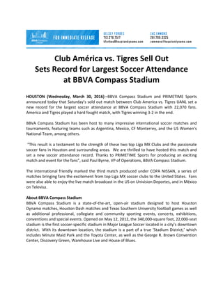  
Club	
  América	
  vs.	
  Tigres	
  Sell	
  Out	
  	
  	
  
Sets	
  Record	
  for	
  Largest	
  Soccer	
  Attendance	
  	
  
at	
  BBVA	
  Compass	
  Stadium	
  
HOUSTON	
   (Wednesday,	
   March	
   30,	
   2016)	
  –BBVA	
   Compass	
   Stadium	
   and	
   PRIMETIME	
   Sports	
  
announced	
  today	
  that	
  Saturday’s	
  sold	
  out	
  match	
  between	
  Club	
  America	
  vs.	
  Tigres	
  UANL	
  set	
  a	
  
new	
   record	
   for	
   the	
   largest	
   soccer	
   attendance	
   at	
   BBVA	
   Compass	
   Stadium	
   with	
   22,070	
   fans.	
  
America	
  and	
  Tigres	
  played	
  a	
  hard	
  fought	
  match,	
  with	
  Tigres	
  winning	
  3-­‐2	
  in	
  the	
  end.	
  
	
  
BBVA	
  Compass	
  Stadium	
  has	
  been	
  host	
  to	
  many	
  impressive	
  international	
  soccer	
  matches	
  and	
  
tournaments,	
  featuring	
  teams	
  such	
  as	
  Argentina,	
  Mexico,	
  CF	
  Monterrey,	
  and	
  the	
  US	
  Women’s	
  
National	
  Team,	
  among	
  others.	
  
	
  
	
  “This	
  result	
  is	
  a	
  testament	
  to	
  the	
  strength	
  of	
  these	
  two	
  top	
  Liga	
  MX	
  Clubs	
  and	
  the	
  passionate	
  
soccer	
  fans	
  in	
  Houston	
  and	
  surrounding	
  areas.	
  	
  We	
  are	
  thrilled	
  to	
  have	
  hosted	
  this	
  match	
  and	
  
set	
   a	
   new	
   soccer	
   attendance	
   record.	
   Thanks	
   to	
   PRIMETIME	
   Sports	
   for	
   producing	
   an	
   exciting	
  
match	
  and	
  event	
  for	
  the	
  fans”,	
  said	
  Paul	
  Byrne,	
  VP	
  of	
  Operations,	
  BBVA	
  Compass	
  Stadium.	
  
	
  
The	
  international	
  friendly	
  marked	
  the	
  third	
  match	
  produced	
  under	
  COPA	
  NISSAN,	
  a	
  series	
  of	
  
matches	
  bringing	
  fans	
  the	
  excitement	
  from	
  top	
  Liga	
  MX	
  soccer	
  clubs	
  to	
  the	
  United	
  States.	
  	
  Fans	
  
were	
  also	
  able	
  to	
  enjoy	
  the	
  live	
  match	
  broadcast	
  in	
  the	
  US	
  on	
  Univision	
  Deportes,	
  and	
  in	
  México	
  
on	
  Televisa.	
  	
  	
  
	
  
About	
  BBVA	
  Compass	
  Stadium	
  
BBVA	
   Compass	
   Stadium	
   is	
   a	
   state-­‐of-­‐the-­‐art,	
   open-­‐air	
   stadium	
   designed	
   to	
   host	
   Houston	
  
Dynamo	
  matches,	
  Houston	
  Dash	
  matches	
  and	
  Texas	
  Southern	
  University	
  football	
  games	
  as	
  well	
  
as	
   additional	
   professional,	
   collegiate	
   and	
   community	
   sporting	
   events,	
   concerts,	
   exhibitions,	
  
conventions	
  and	
  special	
  events.	
  Opened	
  on	
  May	
  12,	
  2012,	
  the	
  340,000-­‐square	
  foot,	
  22,000-­‐seat	
  
stadium	
  is	
  the	
  first	
  soccer-­‐specific	
  stadium	
  in	
  Major	
  League	
  Soccer	
  located	
  in	
  a	
  city’s	
  downtown	
  
district.	
  	
  With	
  its	
  downtown	
  location,	
  the	
  stadium	
  is	
  a	
  part	
  of	
  a	
  true	
  ‘Stadium	
  District,’	
  which	
  
includes	
  Minute	
  Maid	
  Park	
  and	
  the	
  Toyota	
  Center,	
  as	
  well	
  as	
  the	
  George	
  R.	
  Brown	
  Convention	
  
Center,	
  Discovery	
  Green,	
  Warehouse	
  Live	
  and	
  House	
  of	
  Blues.	
  
	
  
 