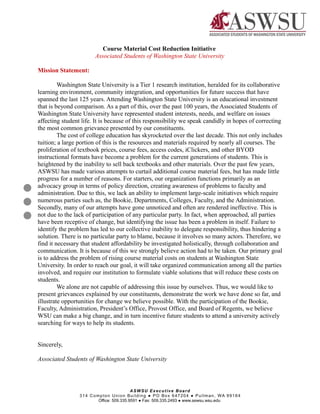 Course Material Cost Reduction Initiative
Associated Students of Washington State University
Mission Statement:
Washington State University is a Tier 1 research institution, heralded for its collaborative
learning environment, community integration, and opportunities for future success that have
spanned the last 125 years. Attending Washington State University is an educational investment
that is beyond comparison. As a part of this, over the past 100 years, the Associated Students of
Washington State University have represented student interests, needs, and welfare on issues
affecting student life. It is because of this responsibility we speak candidly in hopes of correcting
the most common grievance presented by our constituents.
The cost of college education has skyrocketed over the last decade. This not only includes
tuition; a large portion of this is the resources and materials required by nearly all courses. The
proliferation of textbook prices, course fees, access codes, iClickers, and other BYOD
instructional formats have become a problem for the current generations of students. This is
heightened by the inability to sell back textbooks and other materials. Over the past few years,
ASWSU has made various attempts to curtail additional course material fees, but has made little
progress for a number of reasons. For starters, our organization functions primarily as an
advocacy group in terms of policy direction, creating awareness of problems to faculty and
administration. Due to this, we lack an ability to implement large-scale initiatives which require
numerous parties such as, the Bookie, Departments, Colleges, Faculty, and the Administration.
Secondly, many of our attempts have gone unnoticed and often are rendered ineffective. This is
not due to the lack of participation of any particular party. In fact, when approached, all parties
have been receptive of change, but identifying the issue has been a problem in itself. Failure to
identify the problem has led to our collective inability to delegate responsibility, thus hindering a
solution. There is no particular party to blame, because it involves so many actors. Therefore, we
find it necessary that student affordability be investigated holistically, through collaboration and
communication. It is because of this we strongly believe action had to be taken. Our primary goal
is to address the problem of rising course material costs on students at Washington State
University. In order to reach our goal, it will take organized communication among all the parties
involved, and require our institution to formulate viable solutions that will reduce these costs on
students.
We alone are not capable of addressing this issue by ourselves. Thus, we would like to
present grievances explained by our constituents, demonstrate the work we have done so far, and
illustrate opportunities for change we believe possible. With the participation of the Bookie,
Faculty, Administration, President’s Office, Provost Office, and Board of Regents, we believe
WSU can make a big change, and in turn incentive future students to attend a university actively
searching for ways to help its students.
Sincerely,
Associated Students of Washington State University
Page 1
ASWSU Executive Board
314 Compton Union Building ● PO Box 647204 ● Pullman, WA 99164
Office: 509.335.9591 ● Fax: 509.335.2493 ● www.aswsu.wsu.edu
 