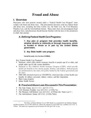 1
Fraud and Abuse
I. Overview
Physicians who treat patients insured under a “Federal Health Care Program” must
comply with fraud and abuse laws. This presentation discusses some key federal fraud
and abuse laws, including the False Claims Act, the Stark Law, the Civil Monetary
Penalties Law, and the Anti-kickback Statute. Many states have also promulgated fraud
and abuse laws, and physicians should become familiar with the laws of the jurisdiction
in which they practice.
A. Defining Federal Health CarePrograms:
1. Any plan or program that provides health benefits,
whether directly or indirectly or through insurance, which
is funded in whole or in part by the United States
government.
2. Any State health care program.
Social Security Act, Section 1128B(f).
Key “Federal Health Care Programs”:
 Medicare, which offers health insurance benefits to people age 65 or older, and
people under age 65 with certain disabilities.
 Medicaid or the Children's Health Insurance Program (CHIP), which provide
health care benefits to low income people, families, and children. Both programs
are administered by the states, but jointly funded by the Federal government and
the states.
 TRICARE (formerly known as CHAMPUS), which provides civilian health care
benefits for military personnel, military retirees, and their dependants.
 Black Lung program;
 Indian Health Service.
B. Fraud and Abuse Laws Discussedin This Presentation:
 The False Claims Act (31 U.S.C. §§3729-3733);
 Civil Monetary Penalties Law (42 U.S.C. § 1320a-7a);
 The Physician Self-Referral Law (42 U.S.C. §1395nn) (the “Stark Law”) 1;
 The Anti-kickback Statute (42 U.S.C. §1320a-7b(b)).
1 The Ethics in Patient Referral Act of 1989 (Stark I), as amended by the Omnibus Budget
and Reconciliation Act of 1993 (Stark II), collectively referred to as the Stark Law, codified at 42 U.S.C. §
1395nn. The Stark Law regulations can be found at 42 CFR § 411.350 et seq.
 