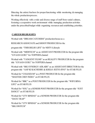 Directing the artists/Anchors for properfunctioning while monitoring & managing
the whole productionprocess.
Working effectively with a wide and diverse range of staff from varied cultures,
fostering a cooperative work environment while managing production activities
under the prescribed budget while organizing resources and establishing priorities.
CAREER HIGHLIGHTS
Worked with “DREAM CATCHERS” productionhouse as a
RESEARCH ASSOCIATE and SHOOT PRODUCER for the
program title “THIS DELHI LIFE” for NDTV-Lifestyle
Worked with “MIDITECH” as an ASSISTANT PRODUCER for the program title
“GYAAN GURU” for TOPPERS channel
Worked with “TANGENT FILMS” as an REALITY PRODUCER for the program
title “GYAAN GURU” for TOPPERS channel
Worked with “BIG SYNERGY ADLABS” as an ASSISTANT DIRECTOR for the
program title “AAP KI KACHEHRI & KHELO JEETO JIYO” for STAR PLUS
Worked for “COLESEUM” as a POST PRODUCER for the program title
“MASTER CHEF INDIA” on STAR PLUS
Worked for “BBC” as a POST PRODUCER for the program title “WIFE BINA
LIFE” on STAR PLUS
Worked for “SOL” as a SENIOR POST PRODUCER for the program title “JUST
DANCE” on STAR PLUS
Worked for “UTV BINDAS” as a SENIOR PRODUCER for the program title
“DATE TRAP”
Worked for “UTV BINDAS” as a SENIOR PRODUCER for the program title
“BIG SWITCH”
 