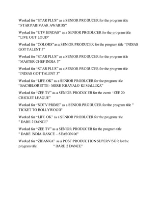 Worked for “STAR PLUS” as a SENIOR PRODUCER for the program title
“STAR PARIVAAR AWARDS”
Worked for “UTV BINDAS” as a SENIOR PRODUCER for the program title
“LIVE OUT LOUD”
Worked for “COLORS”as a SENIOR PRODUCER for the program title “INDIAS
GOT TALENT 3”
Worked for “STAR PLUS” as a SENIOR PRODUCER for the program title
“MASTER CHEF INDIA 3”
Worked for “STAR PLUS” as a SENIOR PRODUCER for the program title
“INDIAS GOT TALENT 3”
Worked for “LIFE OK” as a SENIOR PRODUCER for the program title
“BACHELORETTE - MERE KHAYALO KI MALLIKA”
Worked for “ZEE TV” as a SENIOR PRODUCER for the event “ZEE 20
CRICKET LEAGUE”
Worked for “NDTV PRIME” as a SENIOR PRODUCER for the program title "
TICKET TO BOLLYWOOD"
Worked for “LIFE OK” as a SENIOR PRODUCER for the program title
" DARE 2 DANCE"
Worked for “ZEE TV” as a SENIOR PRODUCER for the program title
" DARE INDIA DANCE – SEASON 06"
Worked for “ZIBANKA” as a POST PRODUCTIONSUPERVISOR forthe
program title " DARE 2 DANCE"
 