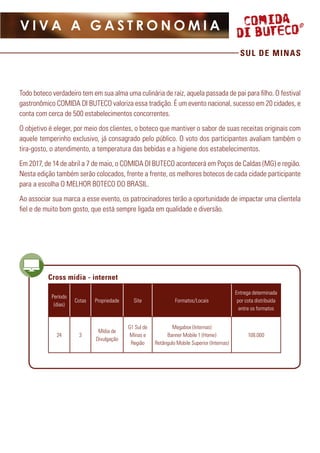 SUL DE MINAS
V I V A A G A S T R O N O M I A
Cross mídia - internet
Período
(dias)
Cotas Propriedade Site Formatos/Locais
Entrega determinada
por cota distribuída
entre os formatos
24 3
Mídia de
Divulgação
G1 Sul de
Minas e
Região
Megabox (Internas)
Banner Mobile 1 (Home)
Retângulo Mobile Superior (Internas)
108.000
Todo boteco verdadeiro tem em sua alma uma culinária de raiz, aquela passada de pai para filho. O festival
gastronômico COMIDA DI BUTECO valoriza essa tradição. É um evento nacional, sucesso em 20 cidades, e
conta com cerca de 500 estabelecimentos concorrentes.
O objetivo é eleger, por meio dos clientes, o boteco que mantiver o sabor de suas receitas originais com
aquele temperinho exclusivo, já consagrado pelo público. O voto dos participantes avaliam também o
tira-gosto, o atendimento, a temperatura das bebidas e a higiene dos estabelecimentos.
Em 2017, de 14 de abril a 7 de maio, o COMIDA DI BUTECO acontecerá em Poços de Caldas (MG) e região.
Nesta edição também serão colocados, frente a frente, os melhores botecos de cada cidade participante
para a escolha O MELHOR BOTECO DO BRASIL.
Ao associar sua marca a esse evento, os patrocinadores terão a oportunidade de impactar uma clientela
fiel e de muito bom gosto, que está sempre ligada em qualidade e diversão.
 