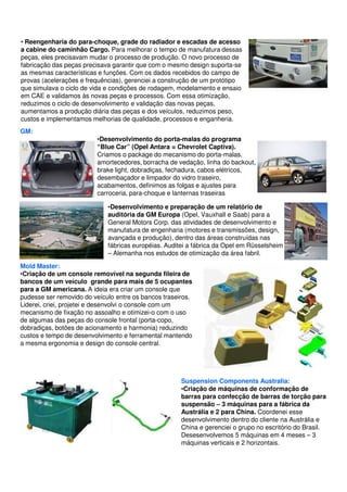 • Reengenharia do para-choque, grade do radiador e escadas de acesso 
a cabine do caminhão Cargo. Para melhorar o tempo de manufatura dessas 
peças, eles precisavam mudar o processo de produção. O novo processo de 
fabricação das peças precisava garantir que com o mesmo design suporta-se 
as mesmas características e funções. Com os dados recebidos do campo de 
provas (acelerações e frequências), gerenciei a construção de um protótipo 
que simulava o ciclo de vida e condições de rodagem, modelamento e ensaio 
em CAE e validamos às novas peças e processos. Com essa otimização, 
reduzimos o ciclo de desenvolvimento e validação das novas peças, 
aumentamos a produção diária das peças e dos veículos, reduzimos peso, 
custos e implementamos melhorias de qualidade, processos e enganheria. 
GM: 
•Desenvolvimento do porta-malas do programa 
“Blue Car” (Opel Antara = Chevrolet Captiva). 
Criamos o package do mecanismo do porta-malas, 
amortecedores, borracha de vedação, linha do backout, 
brake light, dobradiças, fechadura, cabos elétricos, 
desembaçador e limpador do vidro traseiro, 
acabamentos, definimos as folgas e ajustes para 
carroceria, para-choque e lanternas traseiras 
•Desenvolvimento e preparação de um relatório de 
auditória da GM Europa (Opel, Vauxhall e Saab) para a 
General Motors Corp. das atividades de desenvolvimento e 
manufatura de engenharia (motores e transmissões, design, 
avançada e produção), dentro das áreas construídas nas 
fábricas européias. Auditei a fábrica da Opel em Rüsselsheim 
– Alemanha nos estudos de otimização da área fabril. 
Mold Master: 
•Criação de um console removível na segunda fileira de 
bancos de um veículo grande para mais de 5 ocupantes 
para a GM americana. A ideia era criar um console que 
pudesse ser removido do veículo entre os bancos traseiros. 
Liderei, criei, projetei e desenvolvi o console com um 
mecanismo de fixação no assoalho e otimizei-o com o uso 
de algumas das peças do console frontal (porta-copo, 
dobradiças, botões de acionamento e harmonia) reduzindo 
custos e tempo de desenvolvimento e ferramental mantendo 
a mesma ergonomia e design do console central. 
Suspension Components Australia: 
•Criação de máquinas de conformação de 
barras para confecção de barras de torção para 
suspensão – 3 máquinas para a fábrica da 
Austrália e 2 para China. Coordenei esse 
desenvolvimento dentro do cliente na Austrália e 
China e gerenciei o grupo no escritório do Brasil. 
Desesenvolvemos 5 máquinas em 4 meses – 3 
máquinas verticais e 2 horizontais. 
 