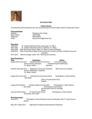 Curriculum Vitae
Tracey Cannon
A hardworking self-motivated woman who possesses good communication skills for dealing with others.
Personal Details:
Address: Residing in Abu Dhabi
Date of Birth: 25/05/1988
Telephone: 0561284249
Email: tracey.cannon@hotmail.com
Education:
1993-2001 St. Josephs National School, Derrywash, Co. Mayo
2001-2003 St. Josephs Secondary School, Castlebar, Co. Mayo
2003-2006 Balla Secondary School, Balla, Co. Mayo- Leaving Certificate
2006-2010 Mary Immaculate College South Circular Rd, Limerick- BA Early Childhood Care and
Education
2014-2016 Hibernia College, Dublin. MA. Teaching and Learning.
Work Experience:
Date: Employers: Duties:
August 2010-June 2012 Woodland Park Pre-school of Pre-school Leader
Active Learning, Westport, Implementing the High/Scope
Co. Mayo, Ireland. Approach
October 2010-April 2012 Ballyheane Community Childcare After-school Co-ordinator
Service, Ballyheane, Castlebar,
Co. Mayo, Ireland.
August 2012-June 2013 International Community School, Kindergarten 2 Class Teacher
Abu Dhabi.
Extra curricular Drama Club
Teacher
August 2013-Present Emirates National School ADC Kindergarten 2 Class Teacher
Abu Dhabi Kindergarten 2 Coordinator
(2014/present) IB PYP and High
Scope
January 2016-Present Al Yasat Private School Kindergarten 2 Class Teacher
Al Shamka, Abu Dhabi
My Achievments:
June 2010 B.A Degree in Early Childhood Care and Education with 2nd
class honours
Grade 1
May 2011 & May 2012 High/Scope Professional Development Roadshow
 