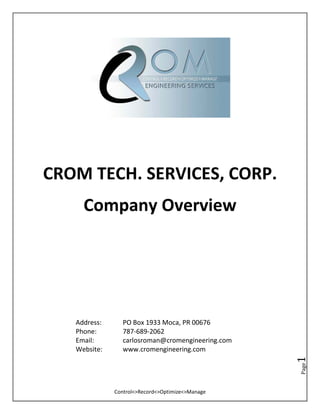 Control<>Record<>Optimize<>Manage
Page1
CROM TECH. SERVICES, CORP.
Company Overview
Address: PO Box 1933 Moca, PR 00676
Phone: 787-689-2062
Email: carlosroman@cromengineering.com
Website: www.cromengineering.com
 