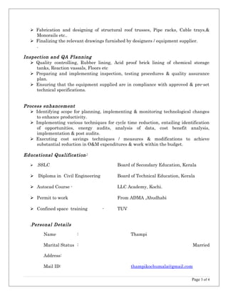  Fabrication and designing of structural roof trusses, Pipe racks, Cable trays,&
Monorails etc..
 Finalizing the relevant drawings furnished by designers / equipment supplier.
.
Inspection and QA Planning
 Quality controlling, Rubber lining, Acid proof brick lining of chemical storage
tanks, Reaction vassals, Floors etc
 Preparing and implementing inspection, testing procedures & quality assurance
plan.
 Ensuring that the equipment supplied are in compliance with approved & pre-set
technical specifications.
Process enhancement
 Identifying scope for planning, implementing & monitoring technological changes
to enhance productivity.
 Implementing various techniques for cycle time reduction, entailing identification
of opportunities, energy audits, analysis of data, cost benefit analysis,
implementation & post audits.
 Executing cost savings techniques / measures & modifications to achieve
substantial reduction in O&M expenditures & work within the budget.
Educational Qualification:
 .SSLC Board of Secondary Education, Kerala
 Diploma in Civil Engineering Board of Technical Education, Kerala
 Autocad Course - LLC Academy, Kochi.
 Permit to work From ADMA ,Abudhabi
 Confined space training - TUV
.Personal Details
Name : Thampi
Marital Status : Married
Address:
Mail ID: thampikochumala@gmail.com
Page 3 of 4
 