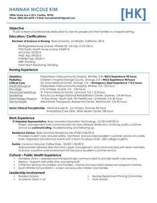 HANNAH NICOLE KIM
18946 Vickie Ave # 251— Cerritos, 90703
Phone: (805) 233-4694 — E-Mail: hannahnkim01@gmail.com [HK]
Objective
To join a team of professionals dedicated to care for people and their families in a hospital setting.
Education/ Certifications
Bachelor of Science in Nursing- Biola University, La Mirada, California, 2014
RN Registered Nurse License #95046120 CA Exp: 01/31/2016
PHN Public Health Nurse License #545914
ACLS Exp: 02/2016
PALS Exp: 09/2016
CPR/BLS Exp: 03/2017
NRP: Pending
Fetal Heart Monitoring: Pending
Nursing Experience
Obstetrics Presbyterian Intercommunity Hospital, Whittier, CA– NICU Experience 90 hours
Pediatrics Children’s Hospital Orange County, Orange, CA – NICU Experience 90 hours
Critical Care UC Irvine Medical Center, Orange, CA – Emergency Dept Experience 112.5 hours
Medical/Surgical Presbyterian Intercommunity Hospital, Whittier, CA 135 hours
Oncology City of Hope, Duarte, CA - 135 hours
Advanced Med/Surg St. Francis Medical Center, Lynwood, CA 112.5hours
Leadership Rancho Los Amigos National Rehabilitation Center, Downey, CA 84 hours
Gerontology/ Hospice “A Day Away” Adult care, PIH Healthcare, La Mirada, CA 45 hours
Mental Health Westminster Therapeutic Residential Center, Westminster, CA 90 hours
Senior Clinical Preceptorship: Medical Surgical - Los Amigos, Downey 84 hours
Ambulatory Care Clinic, Biola Health Center 108 hours
Work Experience
IT Helpdesk Representative, Biola University Information Technology - 01/2014-09/2014
Project Management over communication for new software distribution, involving quality customer
service by communicating, troubleshooting and following up.
Residence Advisor, Biola University Residence Life 07/2012-06/2013
Provided student care: ensured safety, mentored, and provided excellent customer service on a daily
basis. Organized and planned events with a team for group of 60 – 600 college students.
Barista, Common Grounds Coffee Shop - 02/2011-05/2012
Appropriately followed directions from upper management, and communicated with team members
to ensure a positive work environment for fast pace excellent customer service.
Cultural – Public Health Experience
• Homeless clinics – assessed and therapeutically communicated to provide health care services.
• Mexico – Support staff while clinic was being built
• Crittenton Services for Children and Families – mentor and educated adolescent pregnant mothers.
• South Whittier School District – screen and educate children and families
Leadership Involvement
• Resident Advisor
• Academic Dean’s List
• Nursing Department Pinning Committee
• Club Leader
 