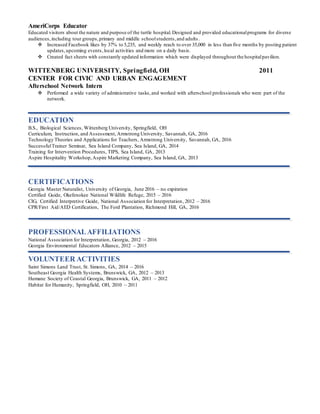 AmeriCorps Educator
Educated visitors about the nature and purpose of the turtle hospital.Designed and provided educationalprograms for diverse
audiences,including tour groups,primary and middle schoolstudents,and adults .
 Increased Facebook likes by 37% to 5,235, and weekly reach to over 35,000 in less than five months by posting patient
updates,upcoming events,local activities and more on a daily basis.
 Created fact sheets with constantly updated information which were displayed throughout the hospitalpavilion.
WITTENBERG UNIVERSITY, Springfield, OH 2011
CENTER FOR CIVIC AND URBAN ENGAGEMENT
Afterschool Network Intern
 Performed a wide variety of administrative tasks,and worked with afterschool professionals who were part of the
network.
EDUCATION
B.S., Biological Sciences, Wittenberg University, Springfield, OH
Curriculum, Instruction, and Assessment, Armstrong University, Savannah, GA, 2016
Technology Theories and Applications for Teachers, Armstrong University, Savannah, GA, 2016
SuccessfulTrainer Seminar, Sea Island Company, Sea Island, GA, 2014
Training for Intervention Procedures, TIPS, Sea Island, GA, 2013
Aspire Hospitality Workshop,Aspire Marketing Company, Sea Island, GA, 2013
CERTIFICATIONS
Georgia Master Naturalist, University of Georgia, June 2016 – no expiration
Certified Guide, Okefenokee National Wildlife Refuge, 2015 – 2016
CIG, Certified Interpretive Guide, National Association for Interpretation, 2012 – 2016
CPR/First Aid/AED Certification, The Ford Plantation, Richmond Hill, GA, 2016
PROFESSIONALAFFILIATIONS
National Association for Interpretation, Georgia, 2012 – 2016
Georgia Environmental Educators Alliance, 2012 – 2015
VOLUNTEER ACTIVITIES
Saint Simons Land Trust, St. Simons, GA, 2014 – 2016
Southeast Georgia Health Systems, Brunswick, GA, 2012 – 2013
Humane Society of Coastal Georgia, Brunswick, GA, 2011 – 2012
Habitat for Humanity, Springfield, OH, 2010 – 2011
 